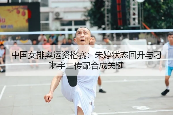 中国女排奥运资格赛：朱婷状态回升与刁琳宇二传配合成关键