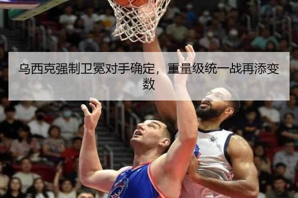 乌西克强制卫冕对手确定，重量级统一战再添变数
