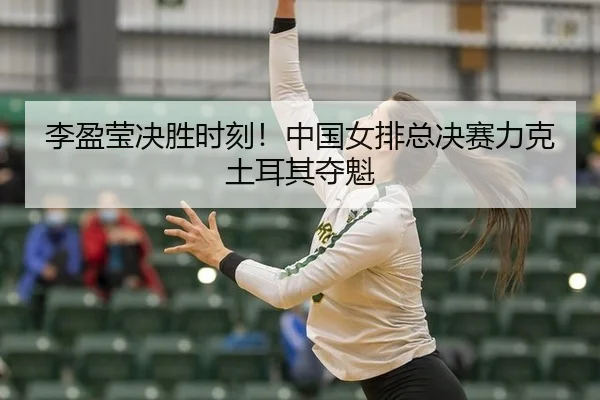 李盈莹决胜时刻！中国女排总决赛力克土耳其夺魁