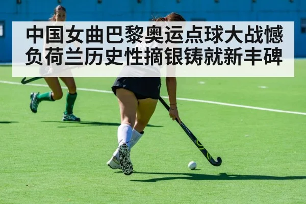 中国女曲巴黎奥运点球大战憾负荷兰历史性摘银铸就新丰碑